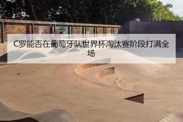 C罗能否在葡萄牙队世界杯淘汰赛阶段打满全场